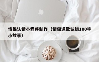 绍兴情侣认错小程序制作（情侣道歉认错100字小故事）