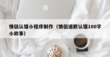 绍兴情侣认错小程序制作（情侣道歉认错100字小故事）