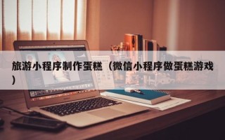 绍兴旅游小程序制作蛋糕（微信小程序做蛋糕游戏）